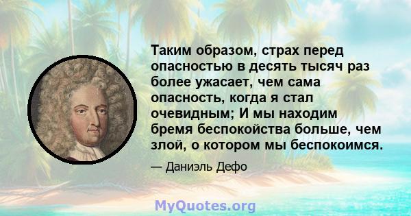 Таким образом, страх перед опасностью в десять тысяч раз более ужасает, чем сама опасность, когда я стал очевидным; И мы находим бремя беспокойства больше, чем злой, о котором мы беспокоимся.