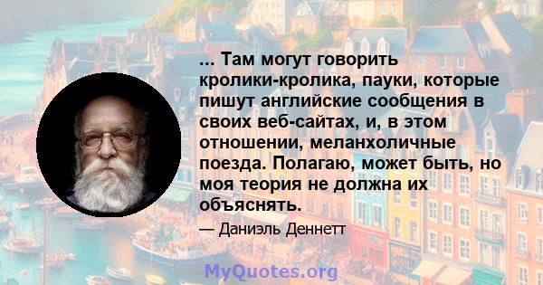 ... Там могут говорить кролики-кролика, пауки, которые пишут английские сообщения в своих веб-сайтах, и, в этом отношении, меланхоличные поезда. Полагаю, может быть, но моя теория не должна их объяснять.