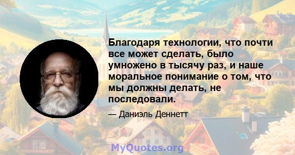 Благодаря технологии, что почти все может сделать, было умножено в тысячу раз, и наше моральное понимание о том, что мы должны делать, не последовали.