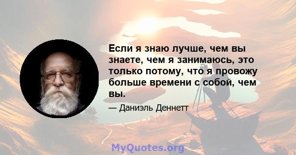 Если я знаю лучше, чем вы знаете, чем я занимаюсь, это только потому, что я провожу больше времени с собой, чем вы.