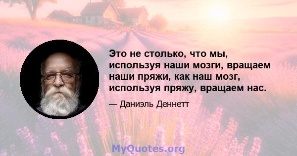 Это не столько, что мы, используя наши мозги, вращаем наши пряжи, как наш мозг, используя пряжу, вращаем нас.