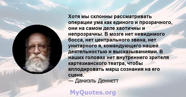 Хотя мы склонны рассматривать операции ума как единого и прозрачного, они на самом деле хаотичны и непрозрачны. В мозге нет невидимого босса, нет центрального звена, нет унитарного я, командующего нашей деятельностью и