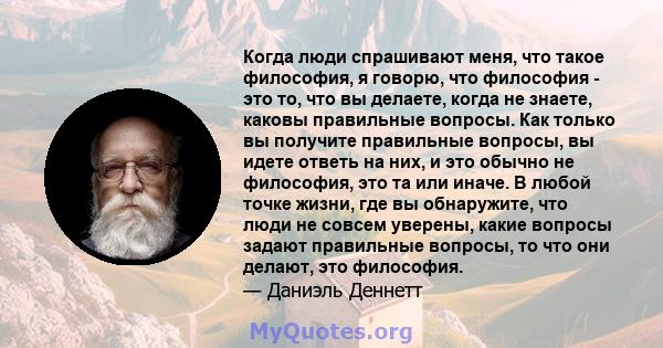 Когда люди спрашивают меня, что такое философия, я говорю, что философия - это то, что вы делаете, когда не знаете, каковы правильные вопросы. Как только вы получите правильные вопросы, вы идете ответь на них, и это