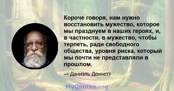 Короче говоря, нам нужно восстановить мужество, которое мы празднуем в наших героях, и, в частности, в мужество, чтобы терпеть, ради свободного общества, уровня риска, который мы почти не представляли в прошлом.