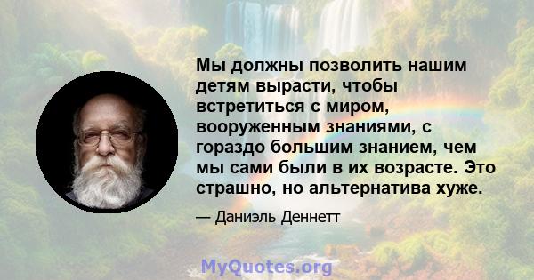 Мы должны позволить нашим детям вырасти, чтобы встретиться с миром, вооруженным знаниями, с гораздо большим знанием, чем мы сами были в их возрасте. Это страшно, но альтернатива хуже.