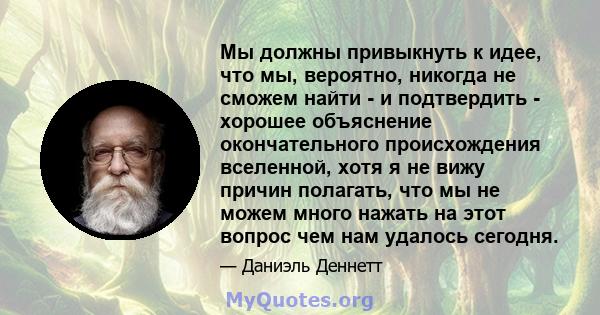 Мы должны привыкнуть к идее, что мы, вероятно, никогда не сможем найти - и подтвердить - хорошее объяснение окончательного происхождения вселенной, хотя я не вижу причин полагать, что мы не можем много нажать на этот