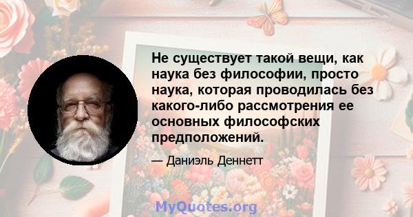 Не существует такой вещи, как наука без философии, просто наука, которая проводилась без какого-либо рассмотрения ее основных философских предположений.