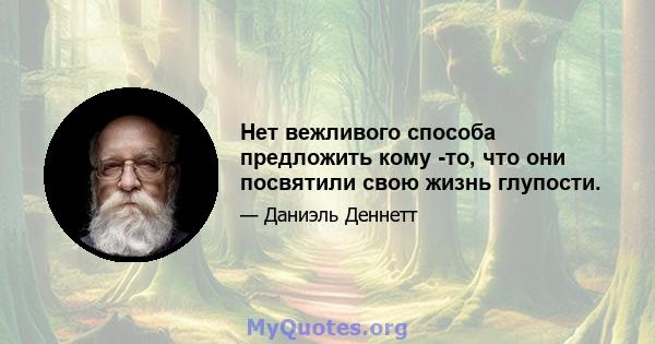 Нет вежливого способа предложить кому -то, что они посвятили свою жизнь глупости.