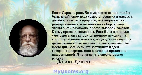 После Дарвина роль Бога меняется от того, чтобы быть дизайнером всех существ, великих и малых, к дизайнеру законов природы, из которых может разворачиваться естественный выбор, к тому, чтобы быть, возможно, просто