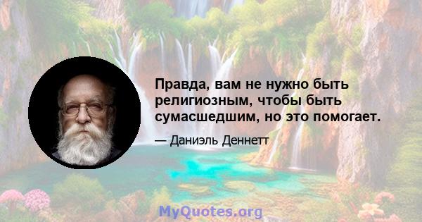 Правда, вам не нужно быть религиозным, чтобы быть сумасшедшим, но это помогает.