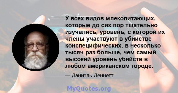 У всех видов млекопитающих, которые до сих пор тщательно изучались, уровень, с которой их члены участвуют в убийстве конспецифических, в несколько тысяч раз больше, чем самый высокий уровень убийств в любом американском 