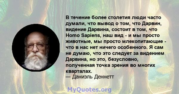 В течение более столетия люди часто думали, что вывод о том, что Дарвин, видение Дарвина, состоит в том, что Homo Sapiens, наш вид - и мы просто животные, мы просто млекопитающие - что в нас нет ничего особенного. Я сам 