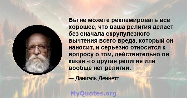 Вы не можете рекламировать все хорошее, что ваша религия делает без сначала скрупулезного вычтения всего вреда, который он наносит, и серьезно относится к вопросу о том, действительно ли какая -то другая религия или