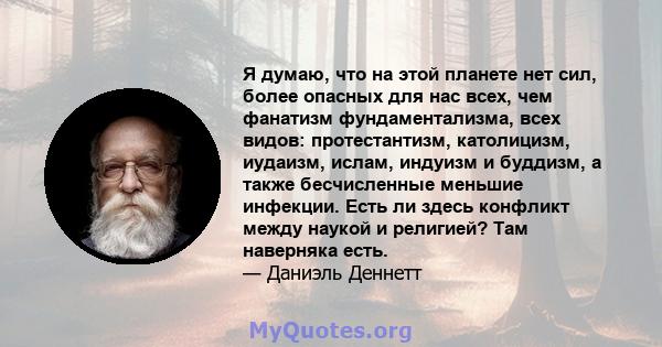 Я думаю, что на этой планете нет сил, более опасных для нас всех, чем фанатизм фундаментализма, всех видов: протестантизм, католицизм, иудаизм, ислам, индуизм и буддизм, а также бесчисленные меньшие инфекции. Есть ли