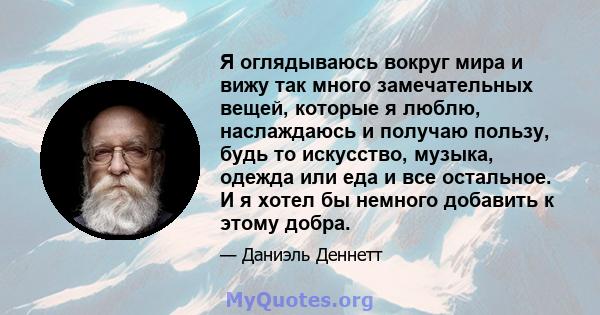 Я оглядываюсь вокруг мира и вижу так много замечательных вещей, которые я люблю, наслаждаюсь и получаю пользу, будь то искусство, музыка, одежда или еда и все остальное. И я хотел бы немного добавить к этому добра.