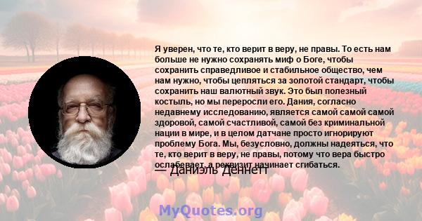 Я уверен, что те, кто верит в веру, не правы. То есть нам больше не нужно сохранять миф о Боге, чтобы сохранить справедливое и стабильное общество, чем нам нужно, чтобы цепляться за золотой стандарт, чтобы сохранить наш 