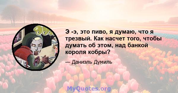 Э -э, это пиво, я думаю, что я трезвый. Как насчет того, чтобы думать об этом, над банкой короля кобры?