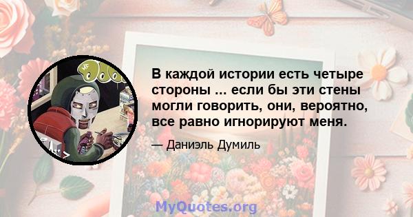 В каждой истории есть четыре стороны ... если бы эти стены могли говорить, они, вероятно, все равно игнорируют меня.