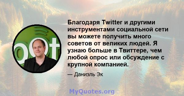 Благодаря Twitter и другими инструментами социальной сети вы можете получить много советов от великих людей. Я узнаю больше в Твиттере, чем любой опрос или обсуждение с крупной компанией.