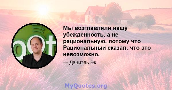 Мы возглавляли нашу убежденность, а не рациональную, потому что Рациональный сказал, что это невозможно.