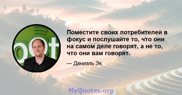 Поместите своих потребителей в фокус и послушайте то, что они на самом деле говорят, а не то, что они вам говорят.