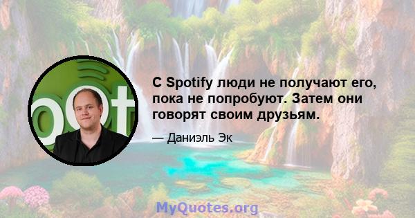 С Spotify люди не получают его, пока не попробуют. Затем они говорят своим друзьям.