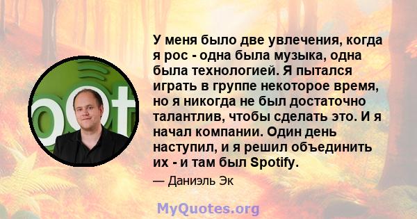 У меня было две увлечения, когда я рос - одна была музыка, одна была технологией. Я пытался играть в группе некоторое время, но я никогда не был достаточно талантлив, чтобы сделать это. И я начал компании. Один день