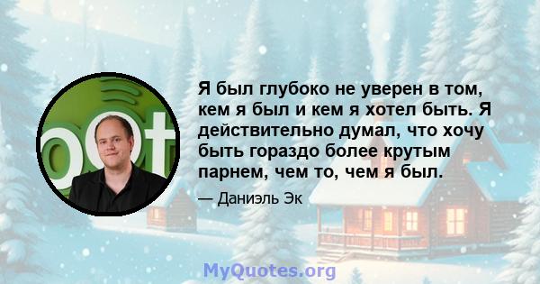 Я был глубоко не уверен в том, кем я был и кем я хотел быть. Я действительно думал, что хочу быть гораздо более крутым парнем, чем то, чем я был.