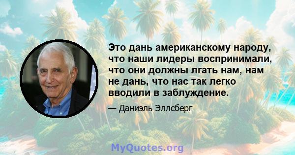 Это дань американскому народу, что наши лидеры воспринимали, что они должны лгать нам, нам не дань, что нас так легко вводили в заблуждение.