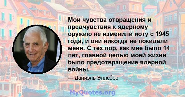 Мои чувства отвращения и предчувствия к ядерному оружию не изменили йоту с 1945 года, и они никогда не покидали меня. С тех пор, как мне было 14 лет, главной целью моей жизни было предотвращение ядерной войны.