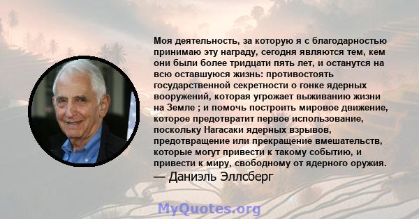 Моя деятельность, за которую я с благодарностью принимаю эту награду, сегодня являются тем, кем они были более тридцати пять лет, и останутся на всю оставшуюся жизнь: противостоять государственной секретности о гонке