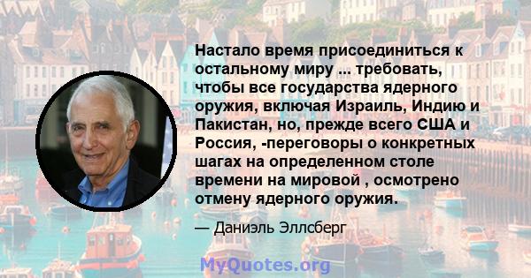 Настало время присоединиться к остальному миру ... требовать, чтобы все государства ядерного оружия, включая Израиль, Индию и Пакистан, но, прежде всего США и Россия, -переговоры о конкретных шагах на определенном столе 