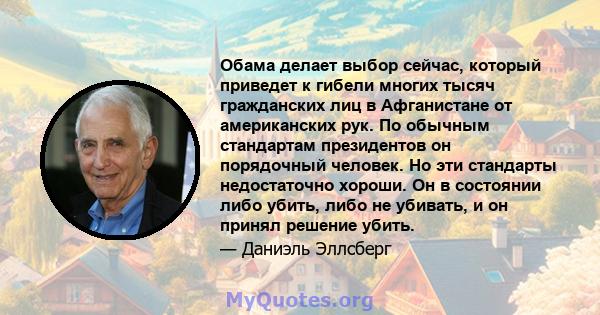 Обама делает выбор сейчас, который приведет к гибели многих тысяч гражданских лиц в Афганистане от американских рук. По обычным стандартам президентов он порядочный человек. Но эти стандарты недостаточно хороши. Он в