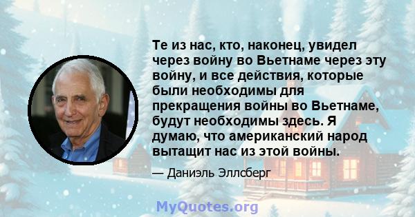 Те из нас, кто, наконец, увидел через войну во Вьетнаме через эту войну, и все действия, которые были необходимы для прекращения войны во Вьетнаме, будут необходимы здесь. Я думаю, что американский народ вытащит нас из