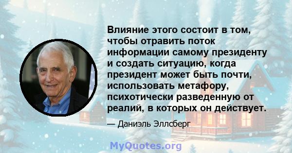 Влияние этого состоит в том, чтобы отравить поток информации самому президенту и создать ситуацию, когда президент может быть почти, использовать метафору, психотически разведенную от реалий, в которых он действует.