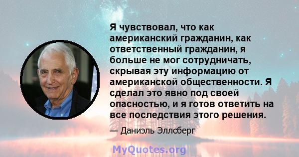 Я чувствовал, что как американский гражданин, как ответственный гражданин, я больше не мог сотрудничать, скрывая эту информацию от американской общественности. Я сделал это явно под своей опасностью, и я готов ответить