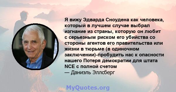 Я вижу Эдварда Сноудена как человека, который в лучшем случае выбрал изгнание из страны, которую он любит с серьезным риском его убийства со стороны агентов его правительства или жизни в тюрьме (в одиночном