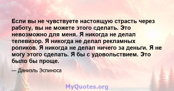 Если вы не чувствуете настоящую страсть через работу, вы не можете этого сделать. Это невозможно для меня. Я никогда не делал телевизор. Я никогда не делал рекламных роликов. Я никогда не делал ничего за деньги. Я не