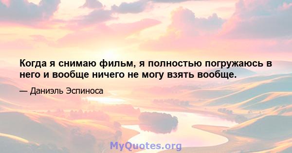 Когда я снимаю фильм, я полностью погружаюсь в него и вообще ничего не могу взять вообще.