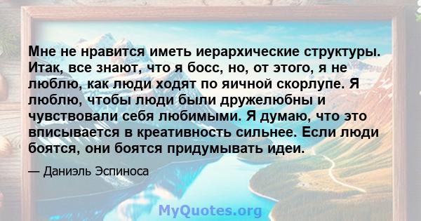 Мне не нравится иметь иерархические структуры. Итак, все знают, что я босс, но, от этого, я не люблю, как люди ходят по яичной скорлупе. Я люблю, чтобы люди были дружелюбны и чувствовали себя любимыми. Я думаю, что это