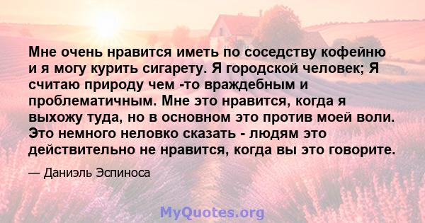 Мне очень нравится иметь по соседству кофейню и я могу курить сигарету. Я городской человек; Я считаю природу чем -то враждебным и проблематичным. Мне это нравится, когда я выхожу туда, но в основном это против моей