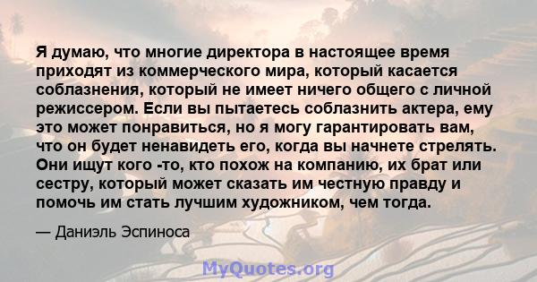 Я думаю, что многие директора в настоящее время приходят из коммерческого мира, который касается соблазнения, который не имеет ничего общего с личной режиссером. Если вы пытаетесь соблазнить актера, ему это может