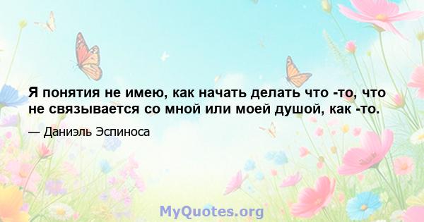 Я понятия не имею, как начать делать что -то, что не связывается со мной или моей душой, как -то.