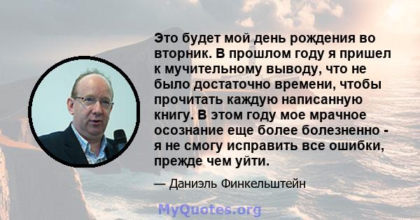 Это будет мой день рождения во вторник. В прошлом году я пришел к мучительному выводу, что не было достаточно времени, чтобы прочитать каждую написанную книгу. В этом году мое мрачное осознание еще более болезненно - я