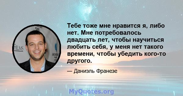 Тебе тоже мне нравится я, либо нет. Мне потребовалось двадцать лет, чтобы научиться любить себя, у меня нет такого времени, чтобы убедить кого-то другого.