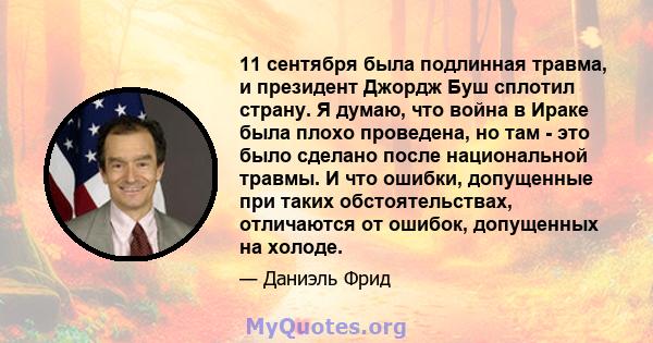 11 сентября была подлинная травма, и президент Джордж Буш сплотил страну. Я думаю, что война в Ираке была плохо проведена, но там - это было сделано после национальной травмы. И что ошибки, допущенные при таких