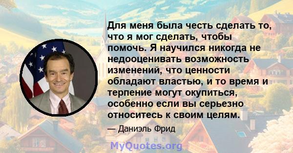 Для меня была честь сделать то, что я мог сделать, чтобы помочь. Я научился никогда не недооценивать возможность изменений, что ценности обладают властью, и то время и терпение могут окупиться, особенно если вы серьезно 