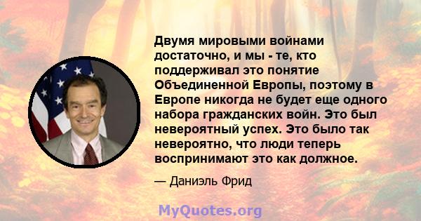 Двумя мировыми войнами достаточно, и мы - те, кто поддерживал это понятие Объединенной Европы, поэтому в Европе никогда не будет еще одного набора гражданских войн. Это был невероятный успех. Это было так невероятно,