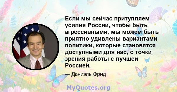 Если мы сейчас притупляем усилия России, чтобы быть агрессивными, мы можем быть приятно удивлены вариантами политики, которые становятся доступными для нас, с точки зрения работы с лучшей Россией.