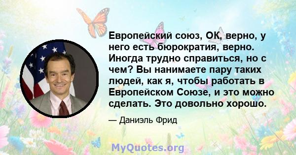 Европейский союз, ОК, верно, у него есть бюрократия, верно. Иногда трудно справиться, но с чем? Вы нанимаете пару таких людей, как я, чтобы работать в Европейском Союзе, и это можно сделать. Это довольно хорошо.